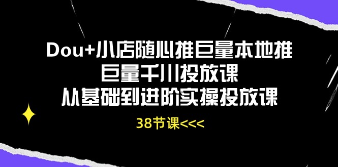 Dou+小店随心推巨量本地推巨量千川投放课，从基础到进阶实操投放课（38节）-飞哥网创