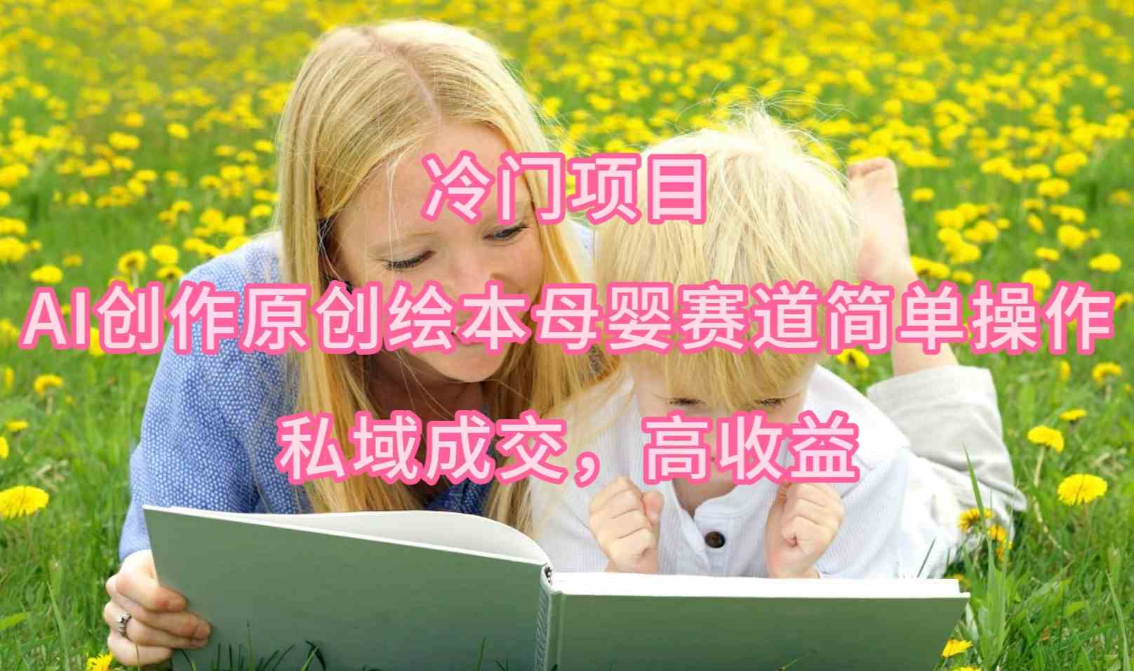（9726期）冷门项目，AI创作原创绘本母婴赛道简单操作，私域成交，高收益-飞哥网创
