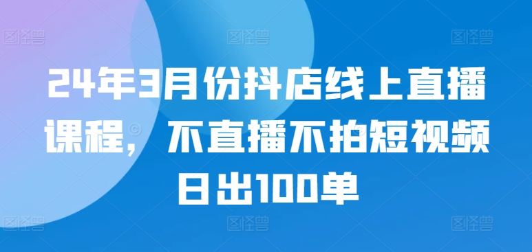 24年3月份抖店线上直播课程，不直播不拍短视频日出100单-飞哥网创