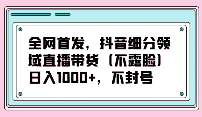 全网首发，抖音细分领域直播带货（不露脸）项目，日入1000+，不封号-飞哥网创